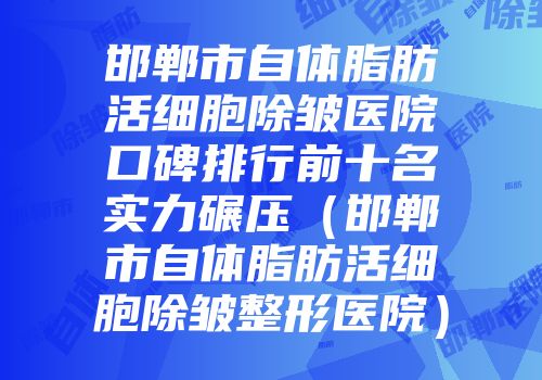 邯郸市自体脂肪活细胞除皱医院口碑排行前十名实力碾压（邯郸市自体脂肪活细胞除皱整形医院）