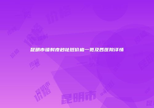 昆明市镭射皮秒祛斑价格一览及各医院详情