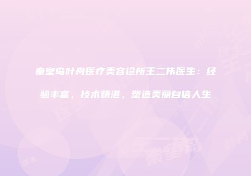秦皇岛叶舟医疗美容诊所王二伟医生：经验丰富，技术精湛，塑造美丽自信人生