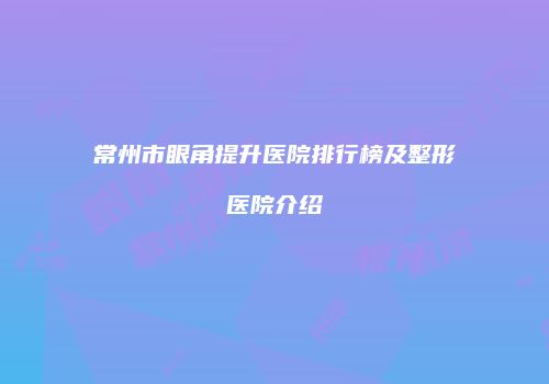 常州市眼角提升医院排行榜及整形医院介绍