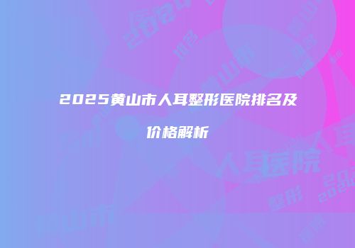 2025黄山市人耳整形医院排名及价格解析