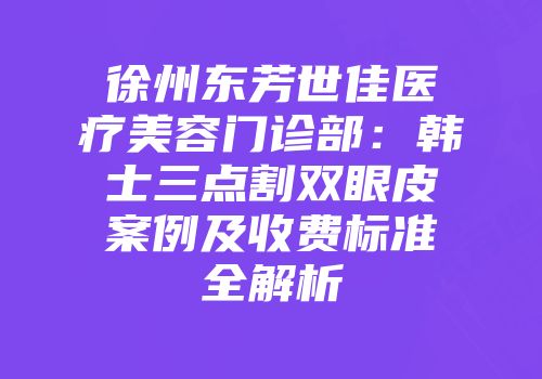 徐州东芳世佳医疗美容门诊部：韩士三点割双眼皮案例及收费标准全解析