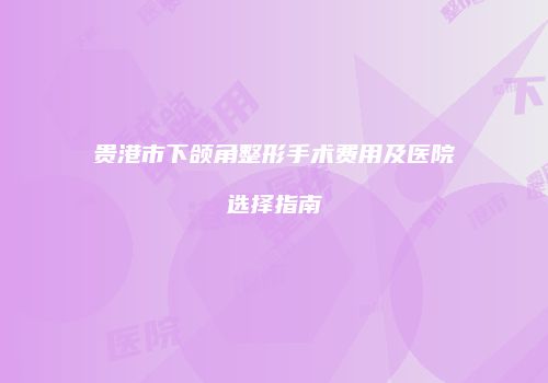 贵港市下颌角整形手术费用及医院选择指南