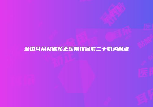全国耳朵贴脑矫正医院排名前二十机构盘点