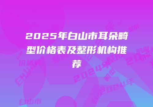 2025年白山市耳朵畸型价格表及整形机构推荐