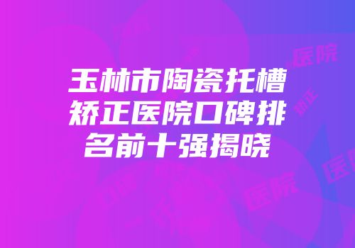 玉林市陶瓷托槽矫正医院口碑排名前十强揭晓