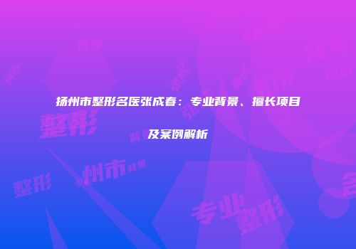 扬州市整形名医张成春：专业背景、擅长项目及案例解析