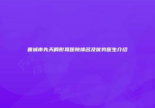 晋城市先天畸形耳医院排名及优势医生介绍