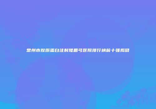 常州市胶原蛋白注射隆眉弓医院排行榜前十强揭晓