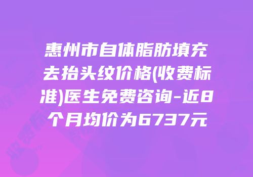 惠州市自体脂肪填充去抬头纹价格(收费标准)医生免费咨询-近8个月均价为6737元