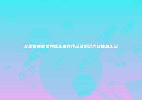 甘肃省吸脂瘦身医生推荐排名及整形美容信息汇总