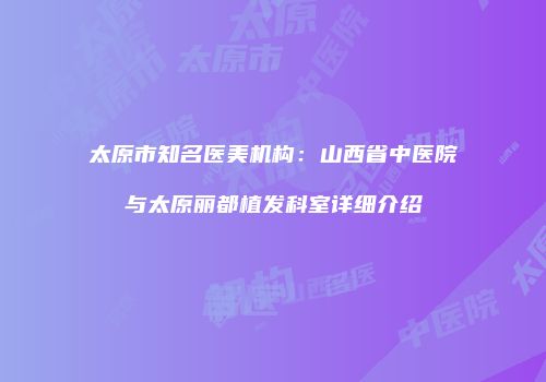 太原市知名医美机构：山西省中医院与太原丽都植发科室详细介绍