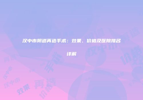 汉中市阴道再造手术：效果、价格及医院排名详解