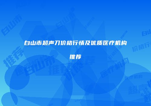 白山市超声刀价格行情及优质医疗机构推荐