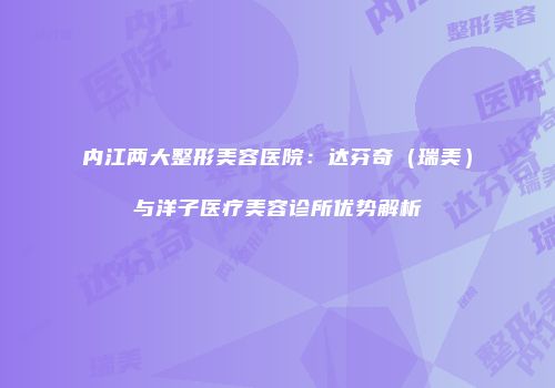 内江两大整形美容医院：达芬奇（瑞美）与洋子医疗美容诊所优势解析