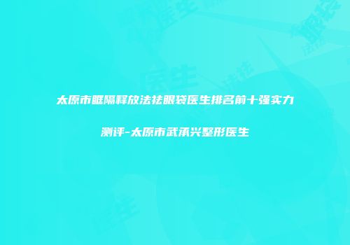 太原市眶隔释放法祛眼袋医生排名前十强实力测评-太原市武承兴整形医生