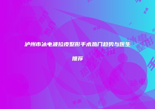 泸州市冰电波拉皮整形手术热门趋势与医生推荐