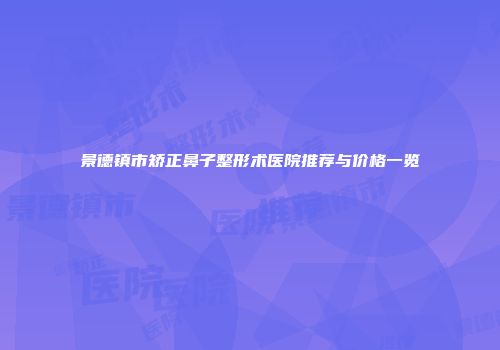 景德镇市矫正鼻子整形术医院推荐与价格一览