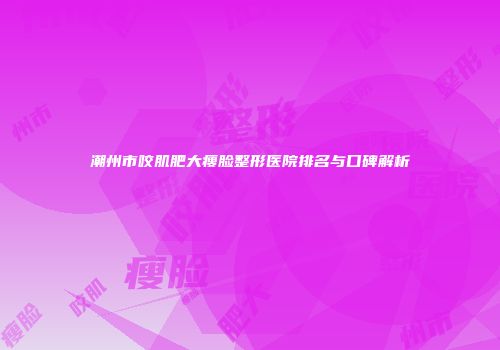 潮州市咬肌肥大瘦脸整形医院排名与口碑解析