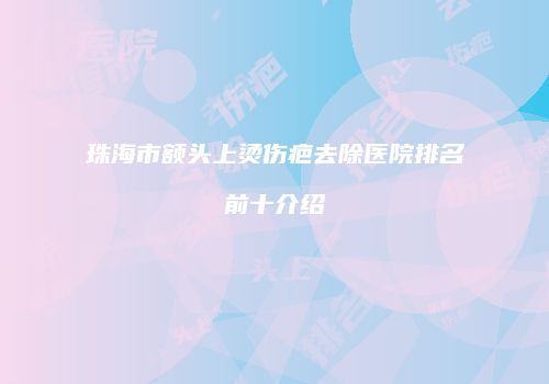 珠海市额头上烫伤疤去除医院排名前十介绍