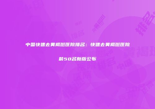 中国快速去黄褐斑医院排名：快速去黄褐斑医院前50名新版公布