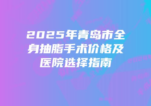 2025年青岛市全身抽脂手术价格及医院选择指南