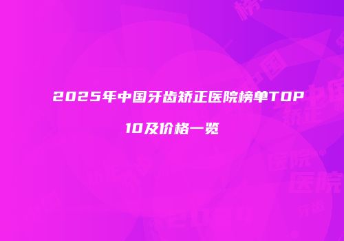 2025年中国牙齿矫正医院榜单TOP10及价格一览