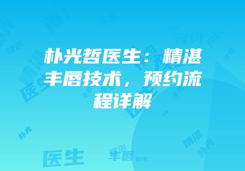 朴光哲医生：精湛丰唇技术，预约流程详解