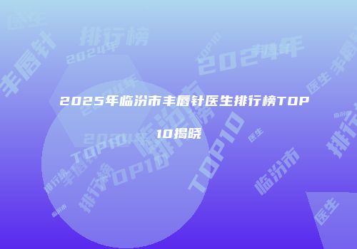 2025年临汾市丰唇针医生排行榜TOP10揭晓
