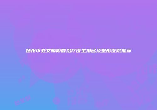 扬州市处女膜修复治疗医生排名及整形医院推荐