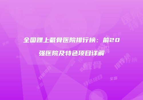 全国踝上截骨医院排行榜：前20强医院及特色项目详解