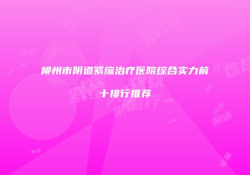 柳州市阴道紧缩治疗医院综合实力前十排行推荐