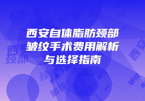 西安自体脂肪颈部皱纹手术费用解析与选择指南