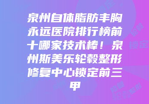 泉州自体脂肪丰胸永远医院排行榜前十哪家技术棒！泉州斯美乐轮毂整形修复中心锁定前三甲