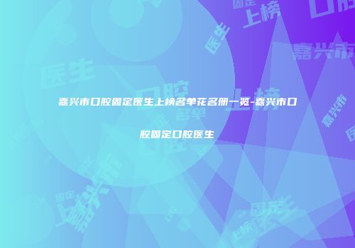嘉兴市口腔固定医生上榜名单花名册一览-嘉兴市口腔固定口腔医生