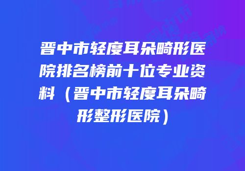 晋中市轻度耳朵畸形医院排名榜前十位专业资料（晋中市轻度耳朵畸形整形医院）