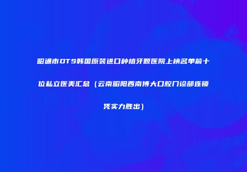 昭通市DTS韩国原装进口种植牙颗医院上榜名单前十位私立医美汇总（云南昭阳西南博大口腔门诊部连锁凭实力胜出）