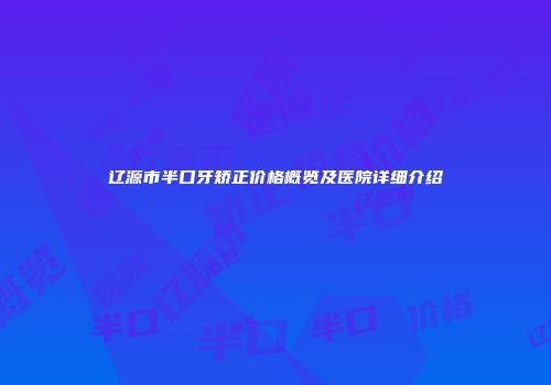辽源市半口牙矫正价格概览及医院详细介绍