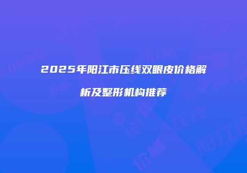2025年阳江市压线双眼皮价格解析及整形机构推荐