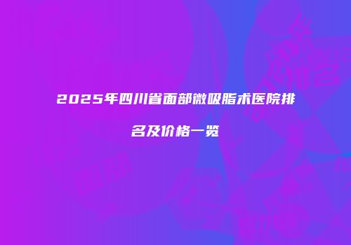 2025年四川省面部微吸脂术医院排名及价格一览