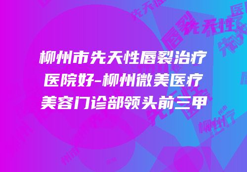 柳州市先天性唇裂治疗医院好-柳州微美医疗美容门诊部领头前三甲