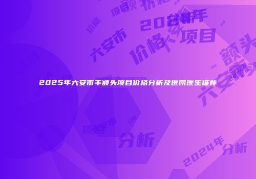 2025年六安市丰额头项目价格分析及医院医生推荐