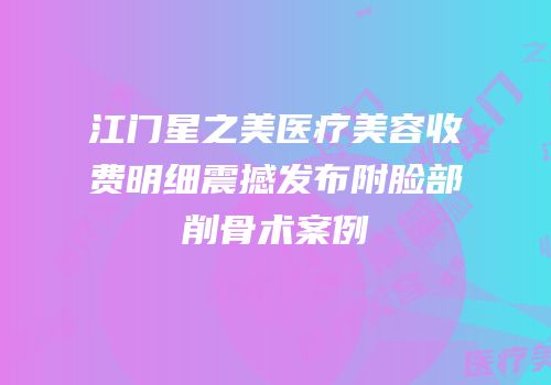 江门星之美医疗美容收费明细震撼发布附脸部削骨术案例
