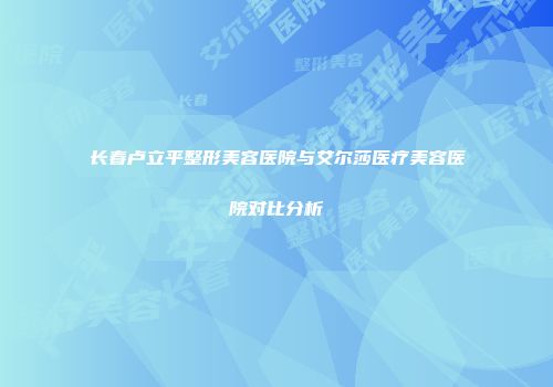 长春卢立平整形美容医院与艾尔莎医疗美容医院对比分析
