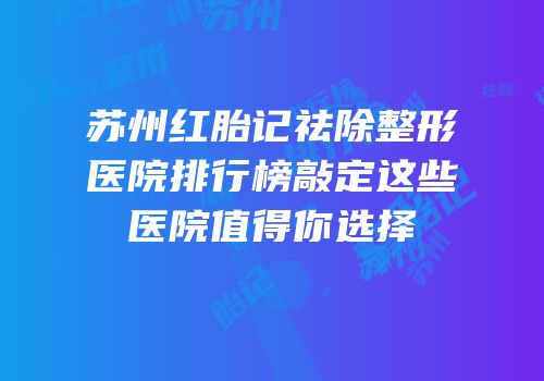 苏州红胎记祛除整形医院排行榜敲定这些医院值得你选择