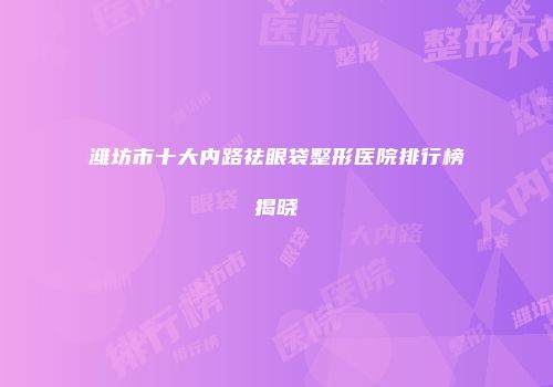 潍坊市十大内路祛眼袋整形医院排行榜揭晓