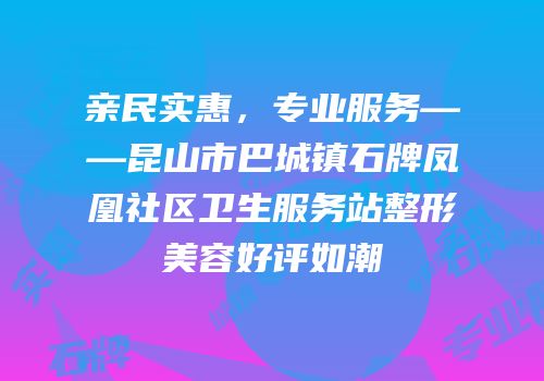 亲民实惠，专业服务——昆山市巴城镇石牌凤凰社区卫生服务站整形美容好评如潮