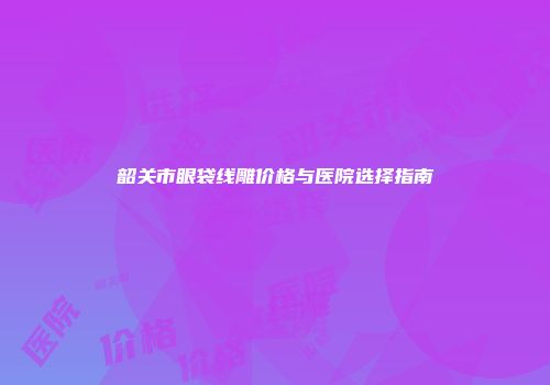 韶关市眼袋线雕价格与医院选择指南
