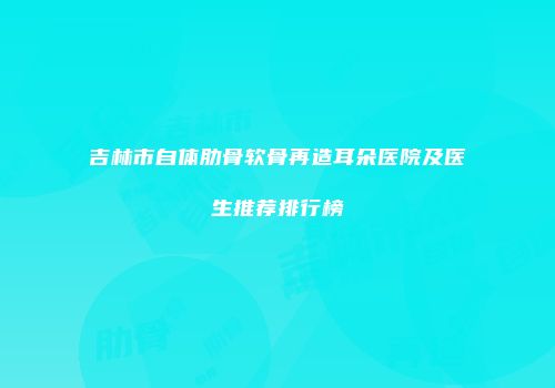 吉林市自体肋骨软骨再造耳朵医院及医生推荐排行榜