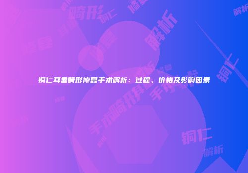 铜仁耳垂畸形修复手术解析：过程、价格及影响因素
